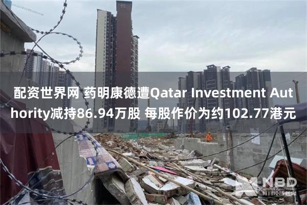 配资世界网 药明康德遭Qatar Investment Authority减持86.94万股 每股作价为约102.77港元