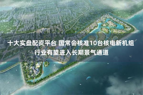 十大实盘配资平台 国常会核准10台核电新机组 行业有望进入长期景气通道